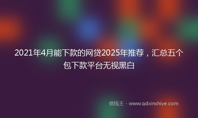 2021年4月能下款的网贷2025年推荐，汇总五个包下款平台无视黑白