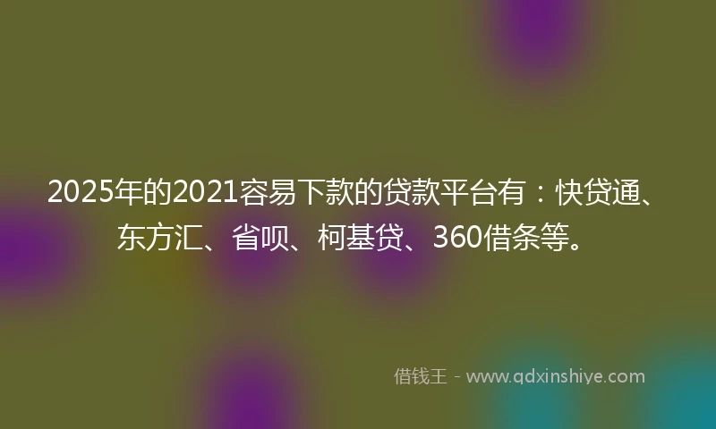 2025年的2021容易下款的贷款平台有：快贷通、东方汇、省呗、柯基贷、360借条等。