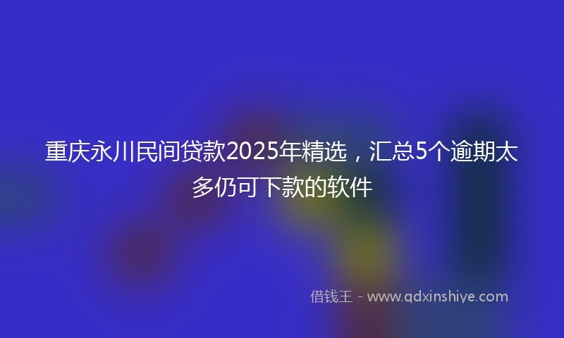 重庆永川民间贷款2025年精选，汇总5个逾期太多仍可下款的软件