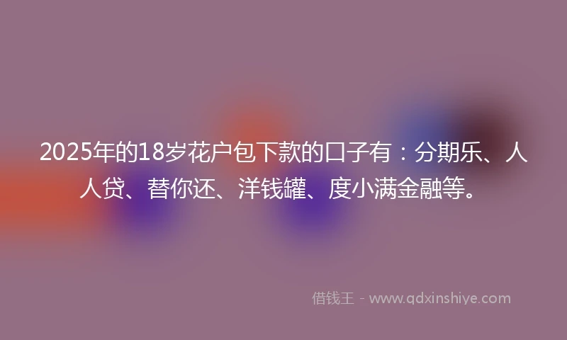 2025年的18岁花户包下款的口子有：分期乐、人人贷、替你还、洋钱罐、度小满金融等。