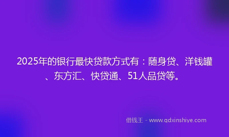 2025年的银行最快贷款方式有：随身贷、洋钱罐、东方汇、快贷通、51人品贷等。