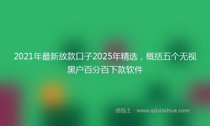 2021年最新放款口子2025年精选，概括五个无视黑户百分百下款软件