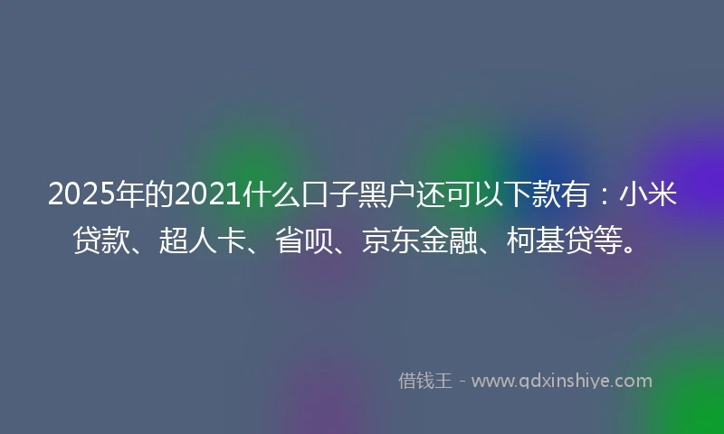 2025年的2021什么口子黑户还可以下款有：小米贷款、超人卡、省呗、京东金融、柯基贷等。
