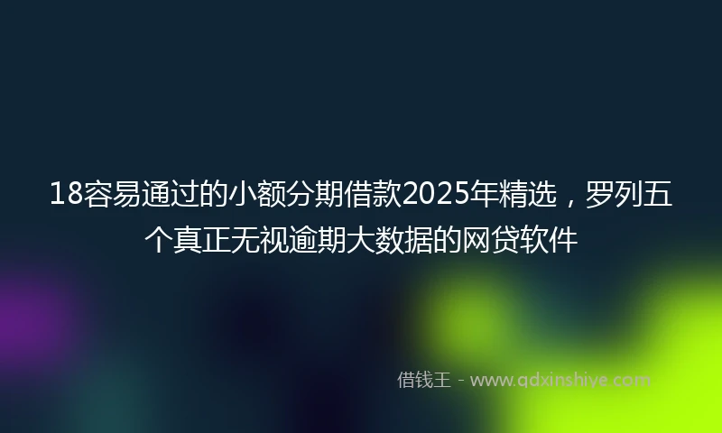 18容易通过的小额分期借款2025年精选，罗列五个真正无视逾期大数据的网贷软件