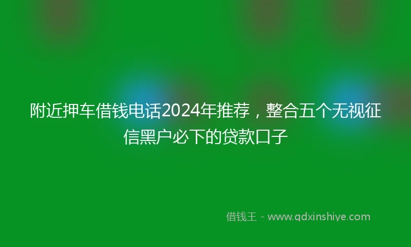 附近押车借钱电话2024年推荐，整合五个无视征信黑户必下的贷款口子