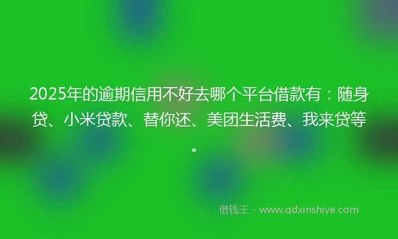 2025年的逾期信用不好去哪个平台借款有：随身贷、小米贷款、替你还、美团生活费、我来贷等。