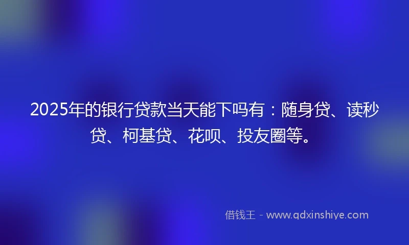 2025年的银行贷款当天能下吗有：随身贷、读秒贷、柯基贷、花呗、投友圈等。
