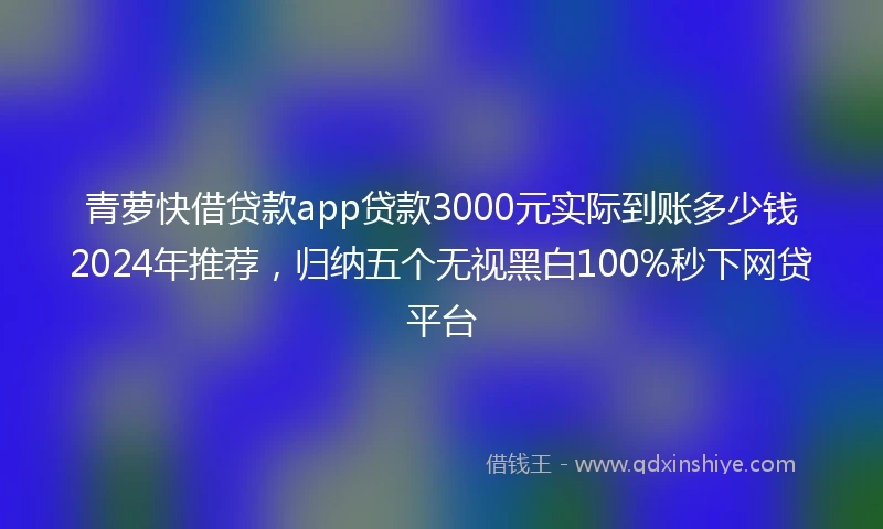 青萝快借贷款app贷款3000元实际到账多少钱2024年推荐，归纳五个无视黑白100%秒下网贷平台