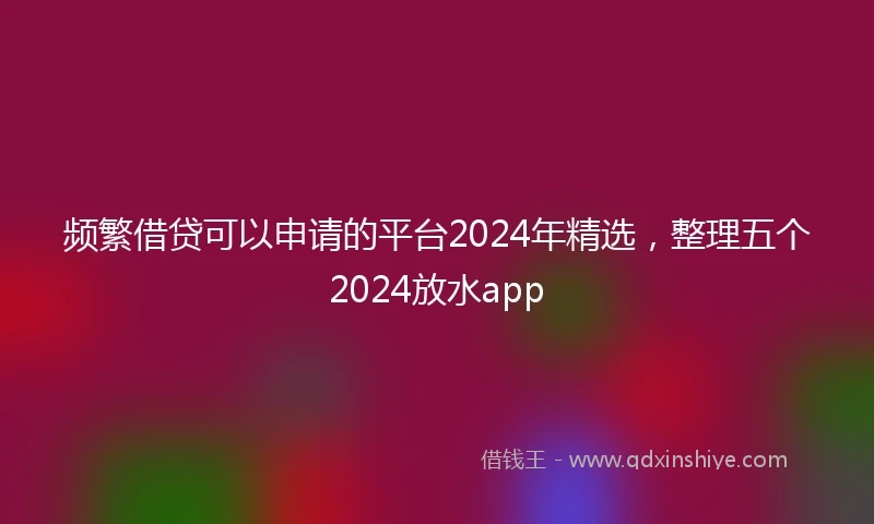 频繁借贷可以申请的平台2024年精选，整理五个2024放水app