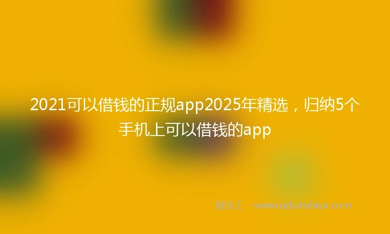 2021可以借钱的正规app2025年精选，归纳5个手机上可以借钱的app