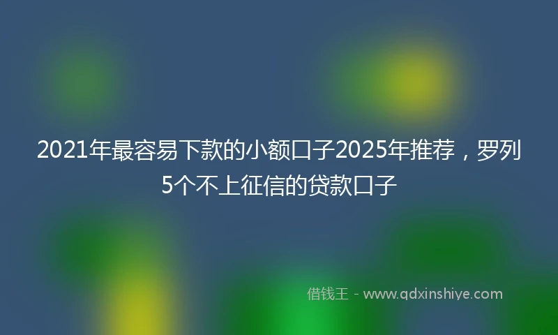 2021年最容易下款的小额口子2025年推荐，罗列5个不上征信的贷款口子