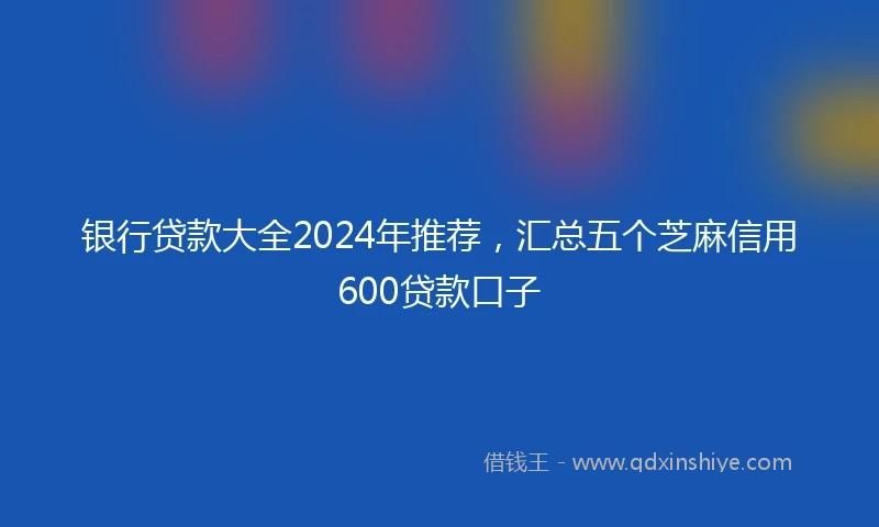银行贷款大全2024年推荐，汇总五个芝麻信用600贷款口子