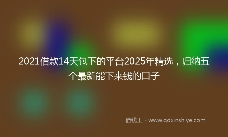 2021借款14天包下的平台2025年精选，归纳五个最新能下来钱的口子