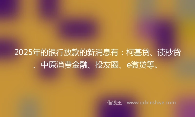 2025年的银行放款的新消息有：柯基贷、读秒贷、中原消费金融、投友圈、e微贷等。