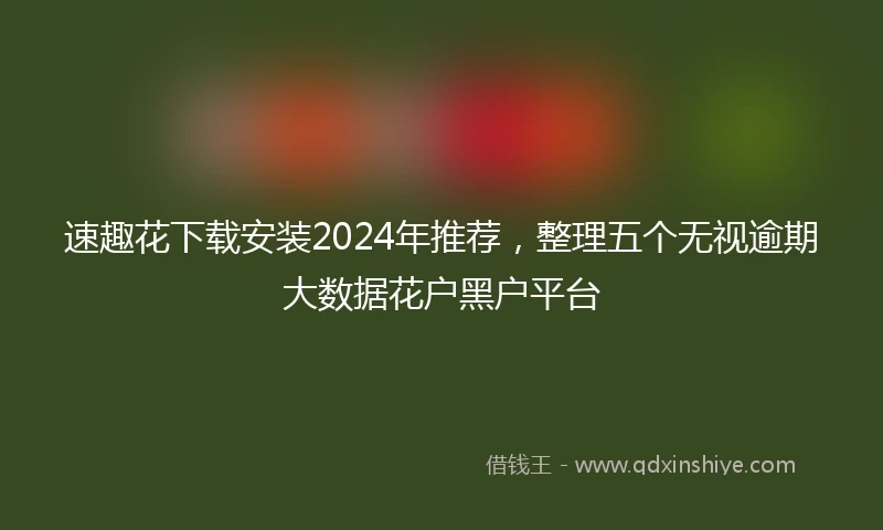 速趣花下载安装2024年推荐，整理五个无视逾期大数据花户黑户平台