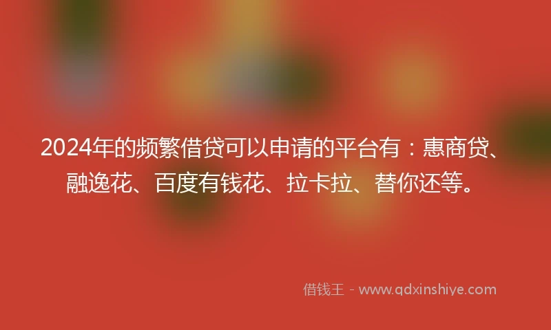 2024年的频繁借贷可以申请的平台有：惠商贷、融逸花、百度有钱花、拉卡拉、替你还等。