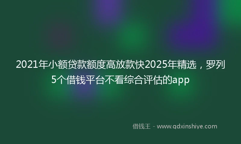 2021年小额贷款额度高放款快2025年精选，罗列5个借钱平台不看综合评估的app