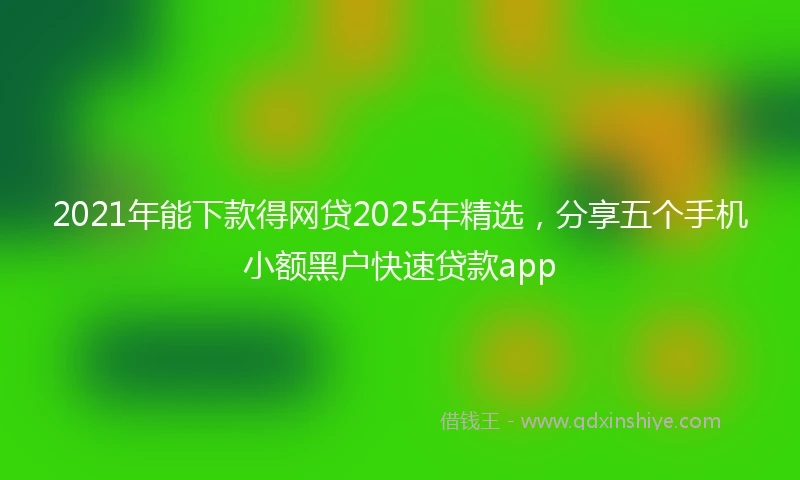 2021年能下款得网贷2025年精选，分享五个手机小额黑户快速贷款app