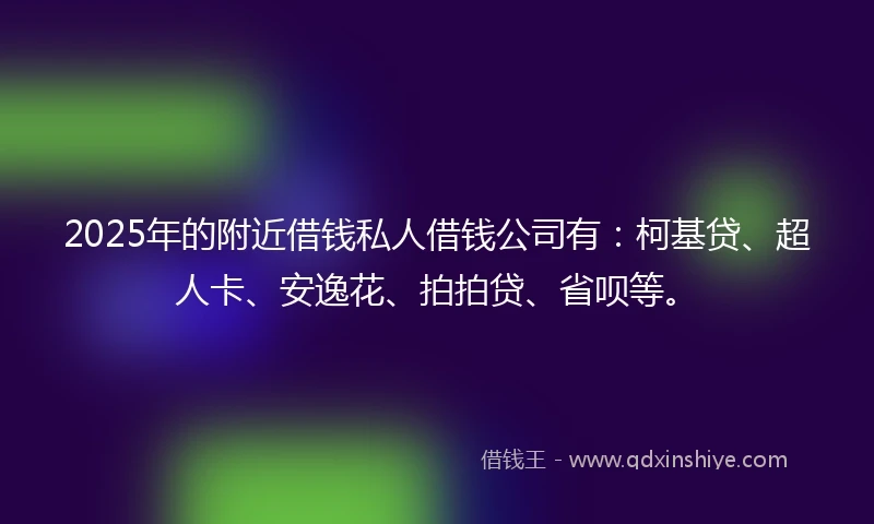 2025年的附近借钱私人借钱公司有：柯基贷、超人卡、安逸花、拍拍贷、省呗等。