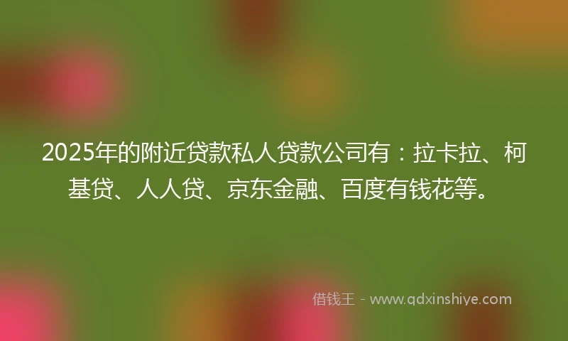 2025年的附近贷款私人贷款公司有：拉卡拉、柯基贷、人人贷、京东金融、百度有钱花等。
