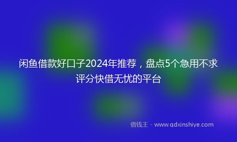 闲鱼借款好口子2024年推荐，盘点5个急用不求评分快借无忧的平台
