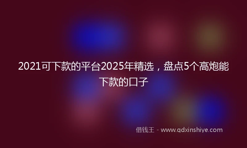2021可下款的平台2025年精选，盘点5个高炮能下款的口子
