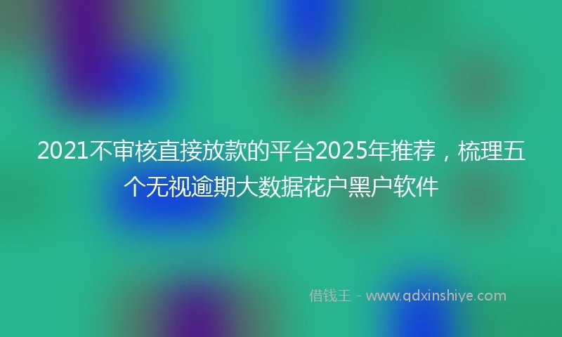 2021不审核直接放款的平台2025年推荐，梳理五个无视逾期大数据花户黑户软件