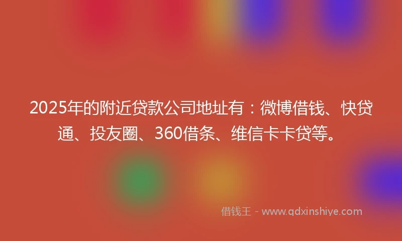 2025年的附近贷款公司地址有：微博借钱、快贷通、投友圈、360借条、维信卡卡贷等。