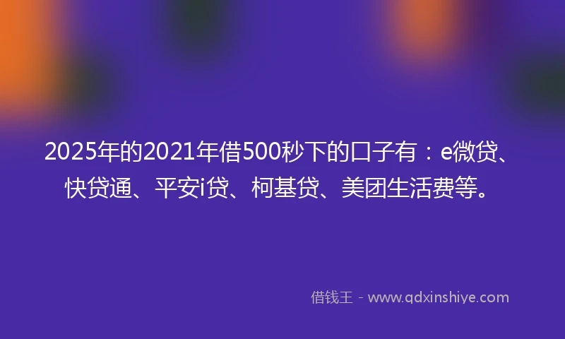 2025年的2021年借500秒下的口子有：e微贷、快贷通、平安i贷、柯基贷、美团生活费等。