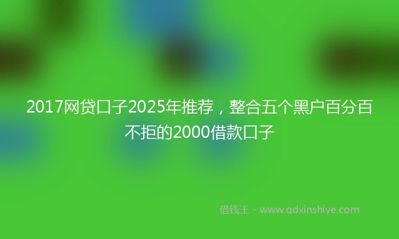 2017网贷口子2025年推荐，整合五个黑户百分百不拒的2000借款口子