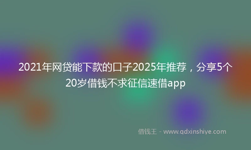 2021年网贷能下款的口子2025年推荐，分享5个20岁借钱不求征信速借app