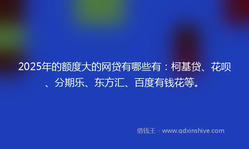 2025年的额度大的网贷有哪些有：柯基贷、花呗、分期乐、东方汇、百度有钱花等。