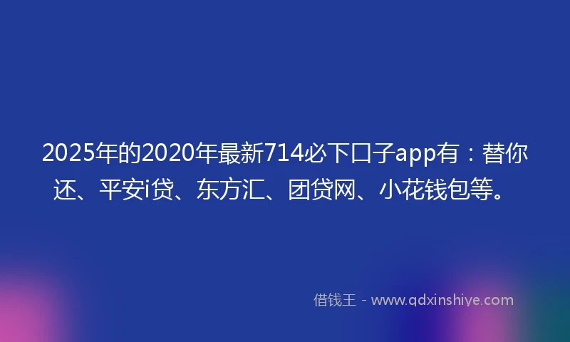 2025年的2020年最新714必下口子app有：替你还、平安i贷、东方汇、团贷网、小花钱包等。