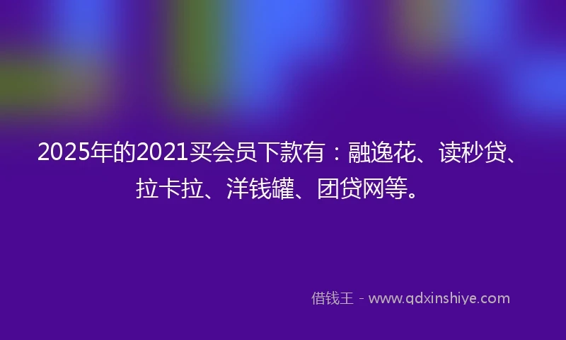 2025年的2021买会员下款有：融逸花、读秒贷、拉卡拉、洋钱罐、团贷网等。