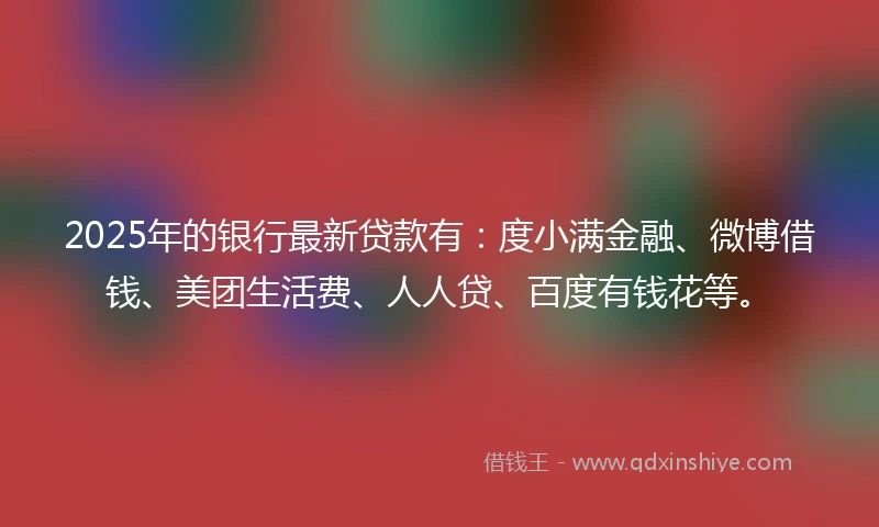 2025年的银行最新贷款有：度小满金融、微博借钱、美团生活费、人人贷、百度有钱花等。