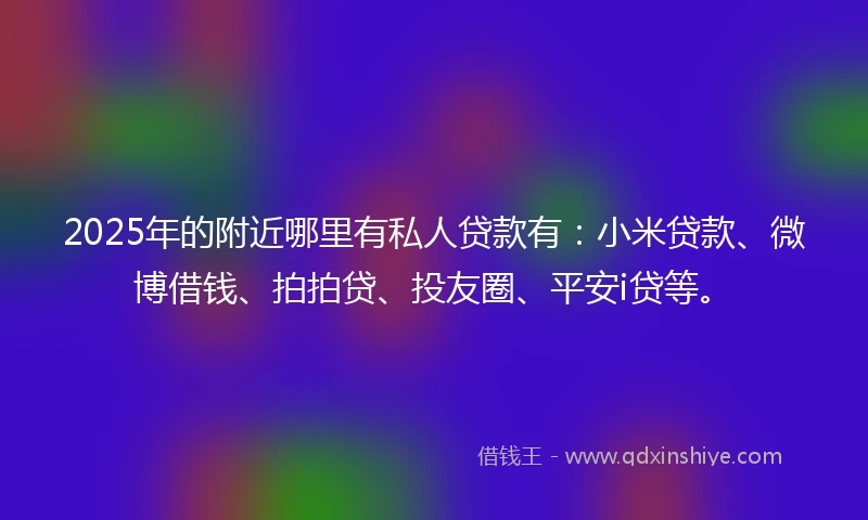 2025年的附近哪里有私人贷款有：小米贷款、微博借钱、拍拍贷、投友圈、平安i贷等。
