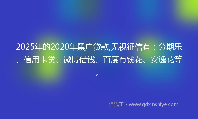 2025年的2020年黑户贷款,无视征信有：分期乐、信用卡贷、微博借钱、百度有钱花、安逸花等。