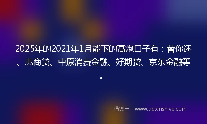 2025年的2021年1月能下的高炮口子有：替你还、惠商贷、中原消费金融、好期贷、京东金融等。
