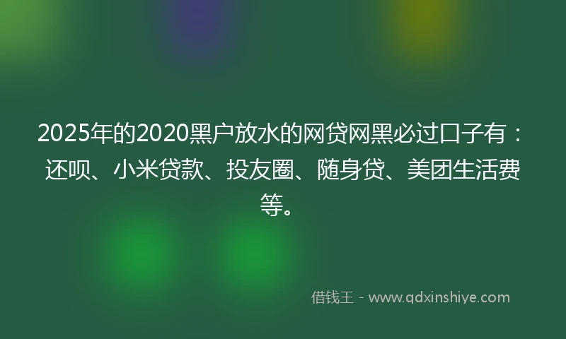 2025年的2020黑户放水的网贷网黑必过口子有：还呗、小米贷款、投友圈、随身贷、美团生活费等。