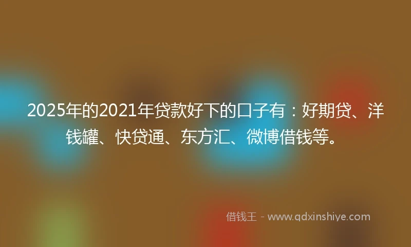 2025年的2021年贷款好下的口子有：好期贷、洋钱罐、快贷通、东方汇、微博借钱等。