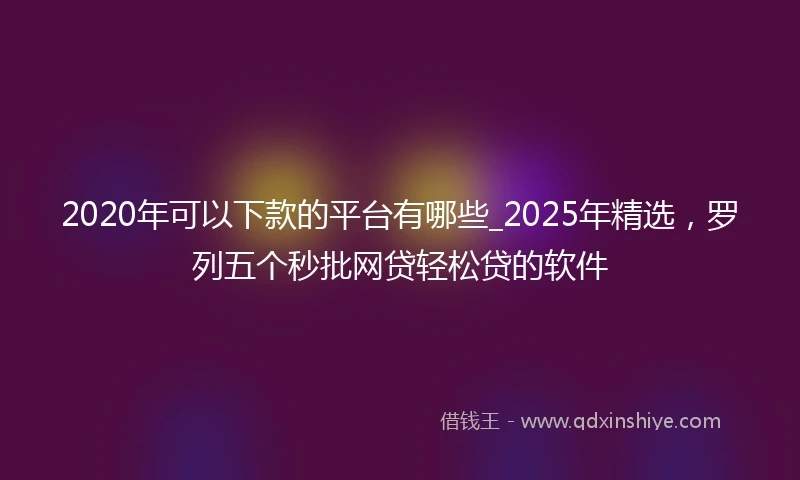 2020年可以下款的平台有哪些_2025年精选，罗列五个秒批网贷轻松贷的软件