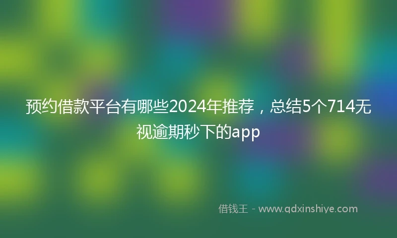 预约借款平台有哪些2024年推荐，总结5个714无视逾期秒下的app