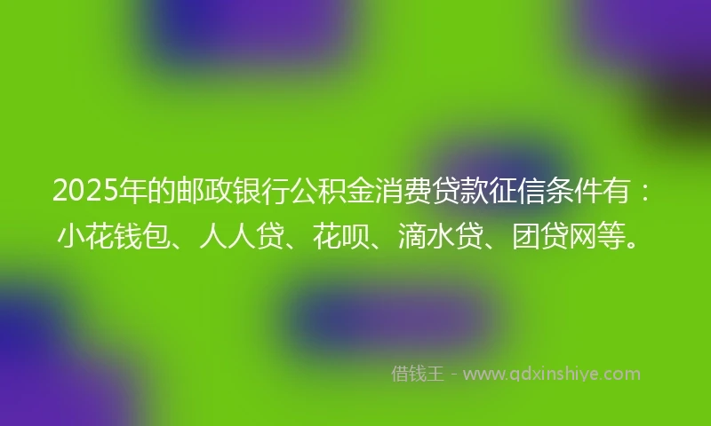 2025年的邮政银行公积金消费贷款征信条件有：小花钱包、人人贷、花呗、滴水贷、团贷网等。