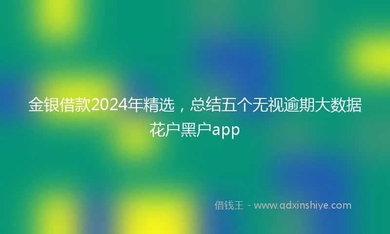 金银借款2024年精选，总结五个无视逾期大数据花户黑户app