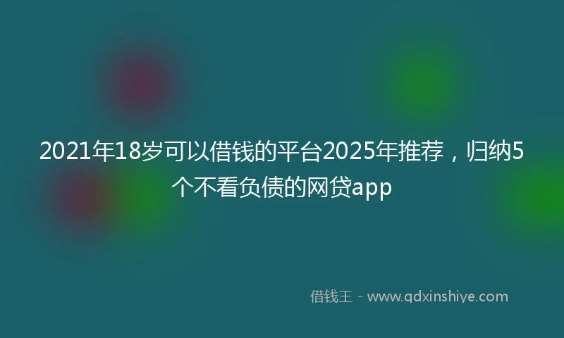 2021年18岁可以借钱的平台2025年推荐，归纳5个不看负债的网贷app