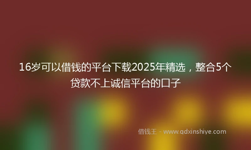 16岁可以借钱的平台下载2025年精选，整合5个贷款不上诚信平台的口子