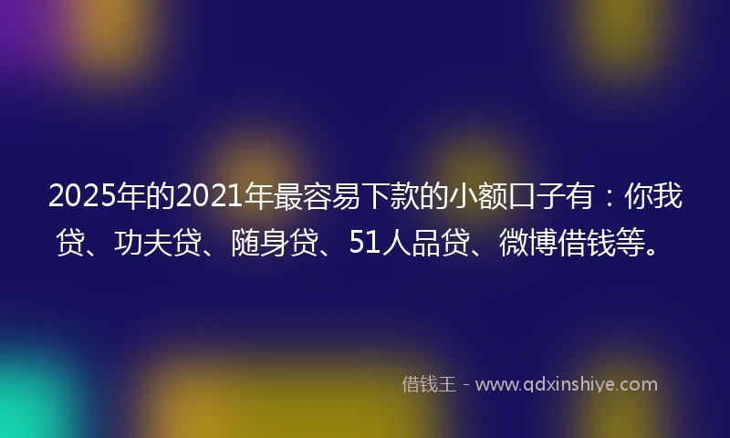 2025年的2021年最容易下款的小额口子有：你我贷、功夫贷、随身贷、51人品贷、微博借钱等。