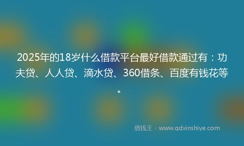 2025年的18岁什么借款平台最好借款通过有：功夫贷、人人贷、滴水贷、360借条、百度有钱花等。