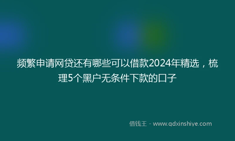 频繁申请网贷还有哪些可以借款2024年精选，梳理5个黑户无条件下款的口子
