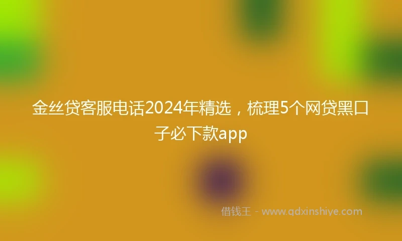 金丝贷客服电话2024年精选，梳理5个网贷黑口子必下款app